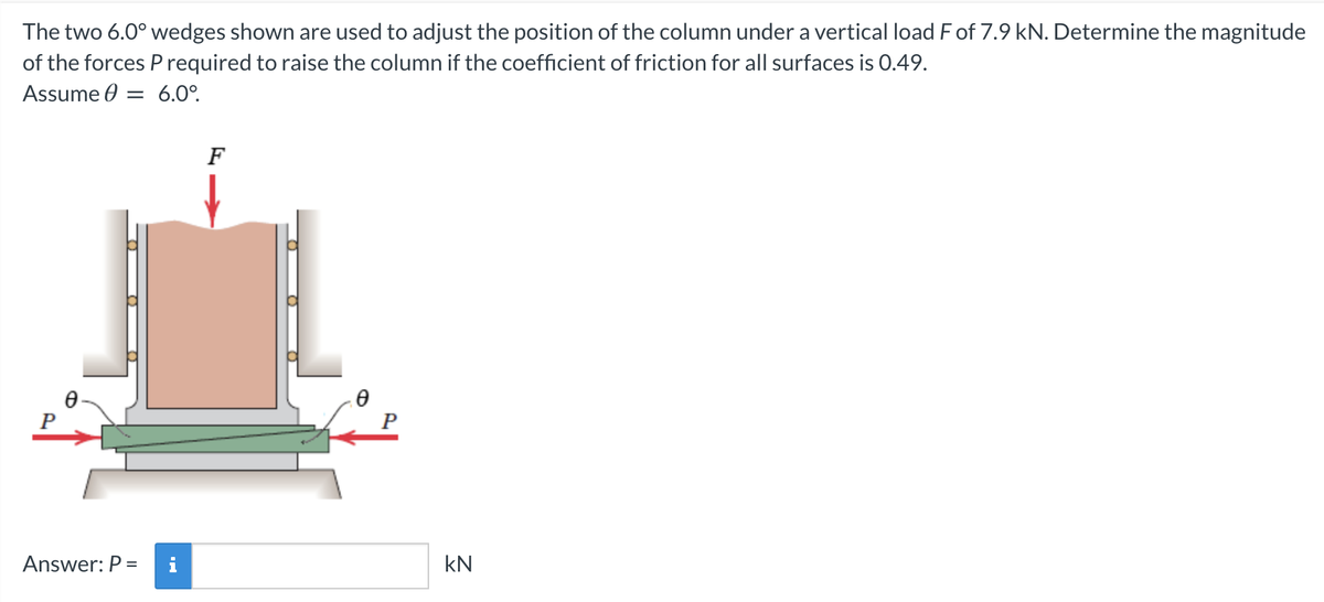 The two 6.0° wedges shown are used to adjust the position of the column under a vertical load F of 7.9 kN. Determine the magnitude
of the forces P required to raise the column if the coefficient of friction for all surfaces is 0.49.
Assume : = 6.0⁰.
0
Answer: P =
F
Ө
P
KN