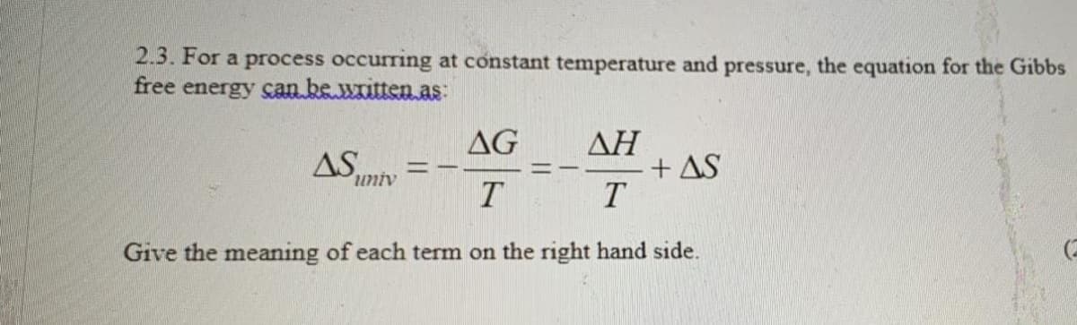 2.3. For a process occurring at constant temperature and pressure, the equation for the Gibbs
free energy can be written as:
AG
AS
ΔΗ
+ AS
univ
Give the meaning of each term on the right hand side.
