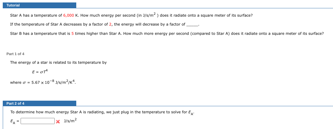 Tutorial
Star A has a temperature of 6,000 K. How much energy per second (in J/s/m²) does it radiate onto
If the temperature of Star A decreases by a factor of 2, the energy will decrease by a factor of
Star B has a temperature that is 5 times higher than Star A. How much more energy per second (compared to Star A) does it radiate onto a square meter of its surface?
Part 1 of 4
The energy of a star is related to its temperature by
E = OTA
where o = 5.67 x 10-8 J/s/m²/K4.
Part 2 of 4
To determine how much energy Star A is radiating, we just plug in the temperature to solve for EA-
EA =
x J/s/m²
square meter of its surface?