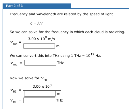 Part 2 of 3
Frequency and wavelength are related by the speed of light.
So we can solve for the frequency in which each cloud is radiating.
3.00 x 108 m/s
Vmc
We can convert this into THz using 1 THz = 10¹2 Hz.
THz
vmc
VHI
c = λν
=
VHI
Now we solve for v
=
VHI
3.00 x 108
m
m
THz