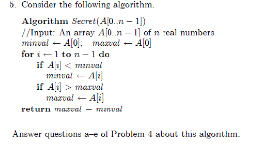 5. Consider the following algorithm.
Algorithm Secret(A[0..n – 1])
//Input: An array A[0..n – 1] of n real numbers
тinval - Af0]; тахval
for i -1 to n – 1 do
if A[i] < minval
minval – Ali]
if Ali] > maxval
marval – A[i]
return maxval – minval
- A[0]
Answer questions a-e of Problem 4 about this algorithm.
