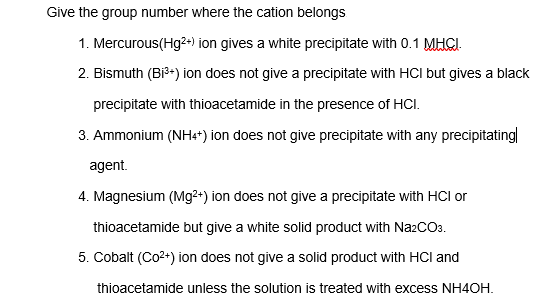Give the group number where the cation belongs
1. Mercurous(Hg2+) ion gives a white precipitate with 0.1 MHGI.
2. Bismuth (Bi3-) ion does not give a precipitate with HCI but gives a black
precipitate with thioacetamide in the presence of HCI.
3. Ammonium (NHe*) ion does not give precipitate with any precipitating
agent.
4. Magnesium (Mg2+) ion does not give a precipitate with HCI or
thioacetamide but give a white solid product with Na2COa.
5. Cobalt (Co2+) ion does not give a solid product with HCI and
thioacetamide unless the solution is treated with excess NH4OH.
