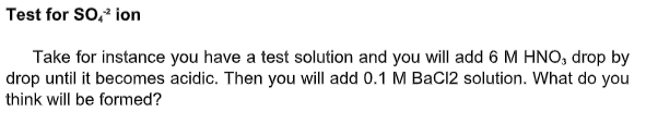 Test for SO, ion
Take for instance you have a test solution and you will add 6 M HNO, drop by
drop until it becomes acidic. Then you will add 0.1 M BaCl2 solution. What do you
think will be formed?
