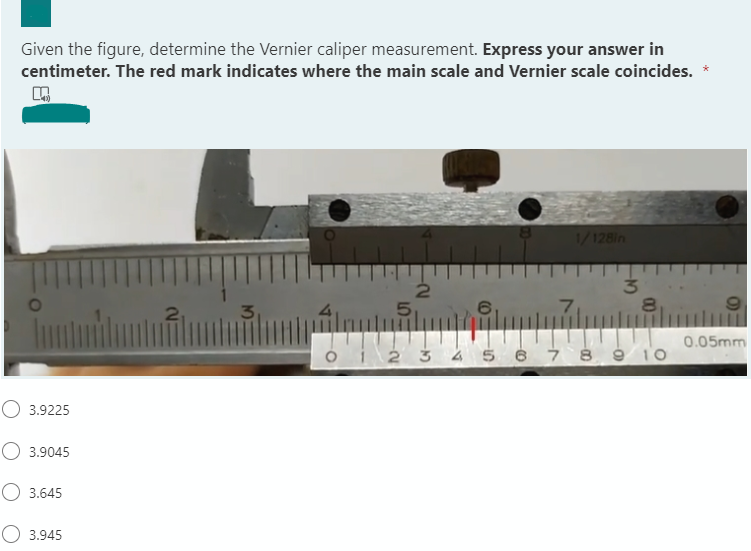 Given the figure, determine the Vernier caliper measurement. Express your answer in
centimeter. The red mark indicates where the main scale and Vernier scale coincides.
1/128in
5,
7
80
0.05mm
ói 2 3 4 5 6 7 8 9 1o
O 3.9225
O 3.9045
3.645
O 3.945
