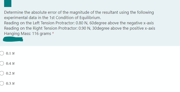 Determine the absolute error of the magnitude of the resultant using the following
experimental data in the 1st Condition of Equilibrium.
Reading on the Left Tension Protractor: 0.80 N, 60degree above the negative x-axis
Reading on the Right Tension Protractor: 0.90 N, 30degree above the positive x-axis
Hanging Mass: 116 grams *
O 0.1 N
O 0.4 N
O 0.2 N
0.3 N
