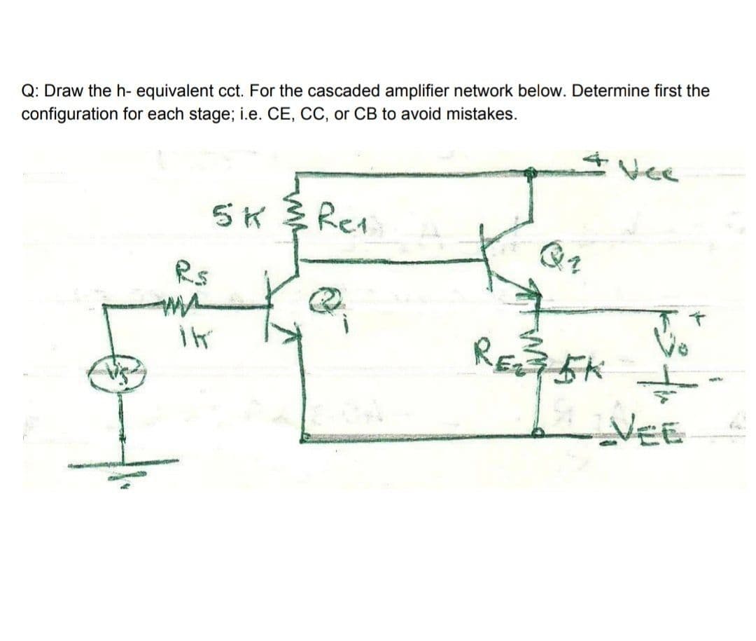 Q: Draw the h- equivalent cct. For the cascaded amplifier network below. Determine first the
configuration for each stage; i.e. CE, CC, or CB to avoid mistakes.
Vee
5K多Red
Rs
RE 5K
VEE
