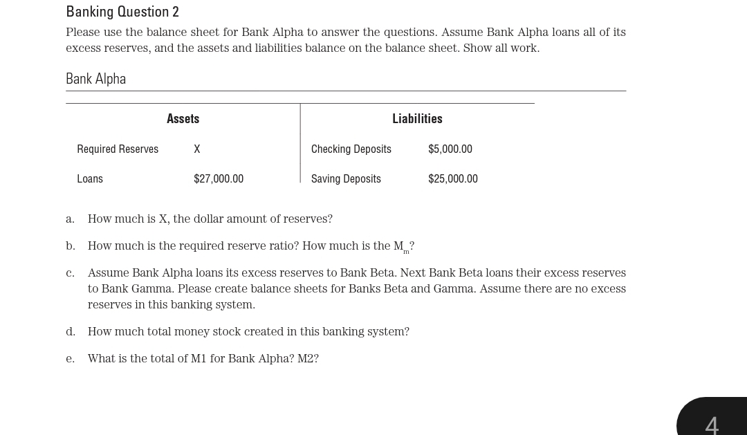 Banking Question 2
Please use the balance sheet for Bank Alpha to answer the questions. Assume Bank Alpha loans all
its
excess reserves, and the assets and liabilities balance on the balance sheet. Show all work.
Bank Alpha
Assets
Liabilities
Required Reserves
X
Checking Deposits
$5,000.00
Loans
$27,000.00
Saving Deposits
$25,000.00
а.
How much is X, the dollar amount of reserves?
b.
How much is the required reserve ratio? How much is the M ?
с.
Assume Bank Alpha loans its excess reserves to Bank Beta. Next Bank Beta loans their excess reserves
to Bank Gamma. Please create balance sheets for Banks Beta and Gamma. Assume there are no excess
reserves in this banking system.
d.
How much total money stock created in this banking system?
е.
What is the total of M1 for Bank Alpha? M2?
4
