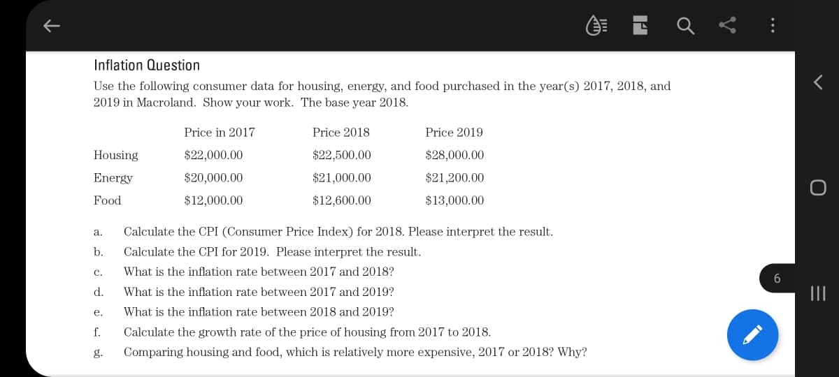 Inflation Question
Use the following consumer data for housing, energy, and food purchased in the year(s) 2017, 2018, and
2019 in Macroland. Show your work. The base year 2018.
E E E
Price in 2017
Price 2018
Price 2019
Housing
$22,000.00
$22,500.00
$28,000.00
Energy
$20,000.00
$21,000.00
$21,200.00
Food
$12,000.00
$12,600.00
$13,000.00
а.
Calculate the CPI (Consumer Price Index) for 2018. Please interpret the result.
b.
Calculate the CPI for 2019. Please interpret the result.
с.
What is the inflation rate between 2017 and 2018?
6
d.
What is the inflation rate between 2017 and 2019?
II
е.
What is the inflation rate between 2018 and 2019?
f.
Calculate the growth rate of the price of housing from 2017 to 2018.
g.
Comparing housing and food, which is relatively more expensive, 2017 or 2018? Why?
...
