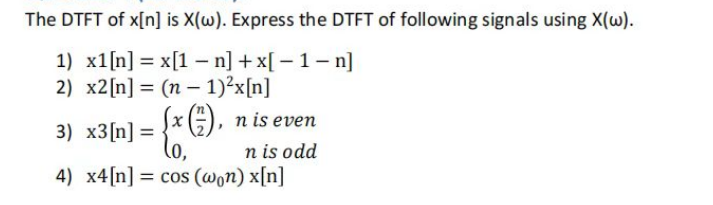 The DTFT of x[n] is X(w). Express the DTFT of following signals using X(w).
1) x1 [n] = x[1-n] + x[-1-n]
2) x2 [n] (n-1)²x[n]
=
3) x3[n] =
(x (17), n is even
n is odd
4) x4 [n] = cos (won) x[n]