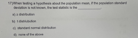 17) When testing a hypothesis about the population mean, if the population standard
deviation is not known, the test statistic is the
a) z distribution
b) t distribution
c) standard normal distribution
d) none of the above