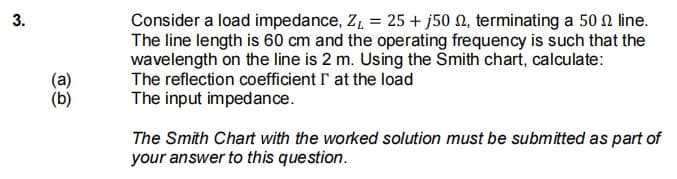 Consider a load impedance, Z, = 25 + j50 N, terminating a 50 2 line.
The line length is 60 cm and the operating frequency is such that the
wavelength on the line is 2 m. Using the Smith chart, calculate:
The reflection coefficient r at the load
(a)
(b)
The input impedance.
The Smith Chart with the worked solution must be submitted as part of
your answer to this question.
3.
