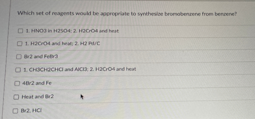 Which set of reagents would be appropriate to synthesize bromobenzene from benzene?
O 1. HNO3 in H2SO4; 2. H2CrO4 and heat
O 1. H2CrO4 and heat; 2. H2 Pd/C
O Br2 and FeBr3
O 1. CH3CH2CHCI and AICI3; 2. H2CRO4 and heat
O4B12 and Fe
O Heat and Br2
OBR2, HCI
