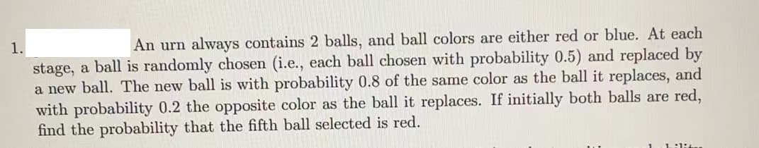 1.
An urn always contains 2 balls, and ball colors are either red or blue. At each
stage, a ball is randomly chosen (i.e., each ball chosen with probability 0.5) and replaced by
a new ball. The new ball is with probability 0.8 of the same color as the ball it replaces, and
with probability 0.2 the opposite color as the ball it replaces. If initially both balls are red,
find the probability that the fifth ball selected is red.
1:1:4