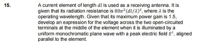 15.
A current element of length dl is used as a receiving antenna. It is
given that its radiation resistance is 807²(dl/1)², where a is the
operating wavelength. Given that its maximum power gain is 1.5,
develop an expression for the voltage across the two open-circuited
terminals at the middle of the element when it is illuminated by a
uniform monochromatic plane wave with a peak electric field E', aligned
parallel to the element.

