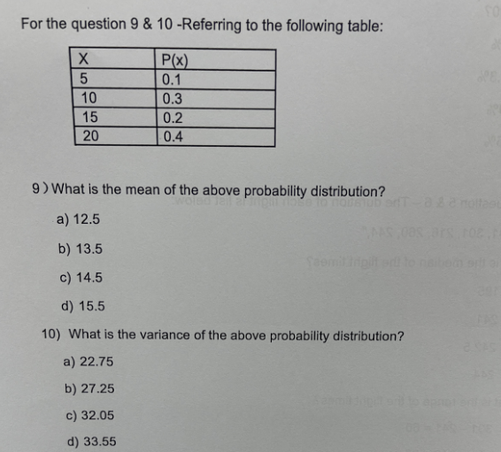 For the question 9 & 10 -Referring to the following table:
P(x)
0.1
0.3
0.2
0.4
X
5
10
15
20
9) What is the mean of the above probability distribution?
a) 12.5
b) 13.5
c) 14.5
d) 15.5
10) What is the variance of the above probability distribution?
a) 22.75
b) 27.25
c) 32.05
d) 33.55
orT-8 & 2 roltasu
THE