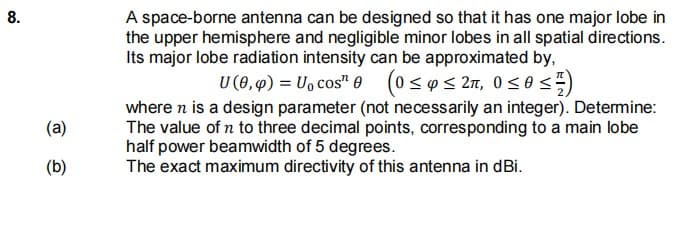 8.
A space-borne antenna can be designed so that it has one major lobe in
the upper hemisphere and negligible minor lobes in all spatial directions.
Its major lobe radiation intensity can be approximated by,
U (0, 4) = U, cos" e
(0 < p< 27, 0<0<)
where n is a design parameter (not necessarily an integer). Detemine:
The value of n to three decimal points, corresponding to a main lobe
half power beamwidth of 5 degrees.
The exact maximum directivity of this antenna in dBi.
(a)
(b)
