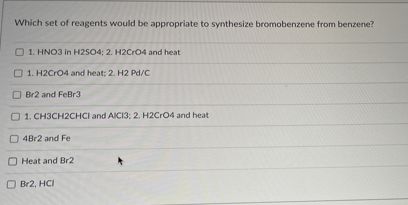 Which set of reagents would be appropriate to synthesize bromobenzene from benzene?
1. HNO3 in H2SO4; 2. H2Cr04 and heat
O 1. H2CRO4 and heat; 2. H2 Pd/C
Br2 and FeBr3
O 1. CH3CH2CHCI and AICI3; 2. H2Cr04 and heat
4Br2 and Fe
O Heat and Br2
Br2, HCI
