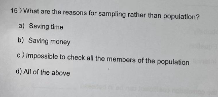 15) What are the reasons for sampling rather than population?
a) Saving time
b) Saving money
c) Impossible to check all the members of the population
d) All of the above
