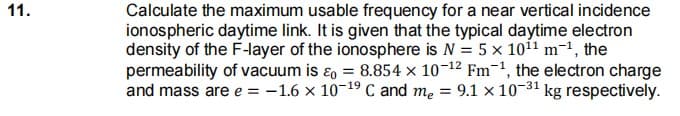 Calculate the maximum usable frequency for a near vertical incidence
ionospheric daytime link. It is given that the typical daytime electron
density of the F-layer of the ionosphere is N = 5x 1011 m-1, the
permeability of vacuum is ɛo = 8.854 × 10-12 Fm-1, the electron charge
and mass are e = -1.6 x 10-19 C and me =
11.
9.1 x 10-31 kg respectively.
