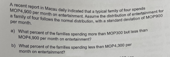 A recent report in Macau daily indicated that a typical family of four spends
MOP4,900 per month on entertainment. Assume the distribution of entertainment for
a family of four follows the normal distribution, with a standard deviation of MOP900
per month.
a) What percent of the families spending more than MOP300 but less than
MOP4,900 per month on entertainment?
b) What percent of the families spending less than MOP4,300 per
month on entertainment?