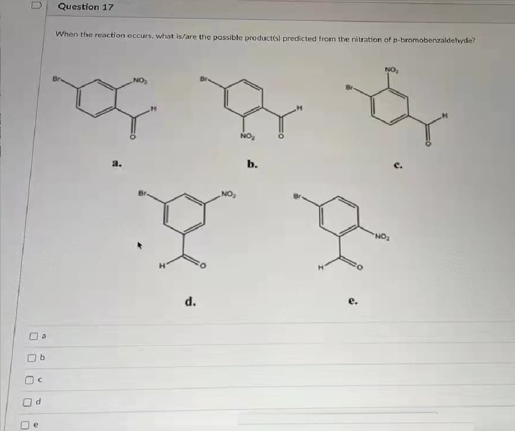 Question 17
When the reaction occurs, what is/are the possible product(s) predicted from the nitration of p-bromobenzaldehyde?
NO
NO
Br.
NO,
b.
a.
Br
NO
NO
d.
O a
e
