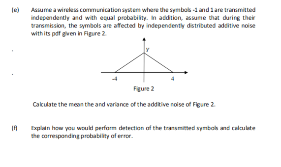 (e)
Assume a wireless communication system where the symbols -1 and 1 are transmitted
independently and with equal probability. In addition, assume that during their
transmission, the symbols are affected by independently distributed additive noise
with its pdf given in Figure 2.
Figure 2
Calculate the mean the and variance of the additive noise of Figure 2.
(f)
Explain how you would perform detection of the transmitted symbols and calculate
the corresponding probability of error.
