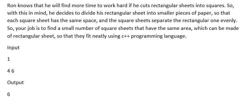 Ron knows that he will find more time to work hard if he cuts rectangular sheets into squares. So,
with this in mind, he decides to divide his rectangular sheet into smaller pieces of paper, so that
each square sheet has the same space, and the square sheets separate the rectangular one evenly.
So, your job is to find a small number of square sheets that have the same area, which can be made
of rectangular sheet, so that they fit neatly using c++ programming language.
Input
1
46
Output
6