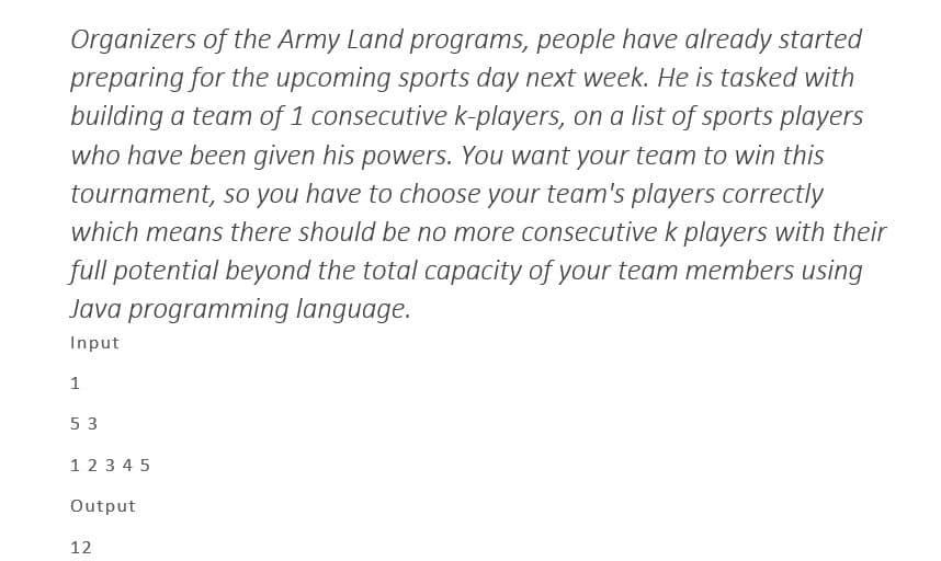 Organizers of the Army Land programs, people have already started
preparing for the upcoming sports day next week. He is tasked with
building a team of 1 consecutive k-players, on a list of sports players
who have been given his powers. You want your team to win this
tournament, so you have to choose your team's players correctly
which means there should be no more consecutive k players with their
full potential beyond the total capacity of your team members using
Java programming language.
Input
1
53
1 2 3 4 5
Output
12