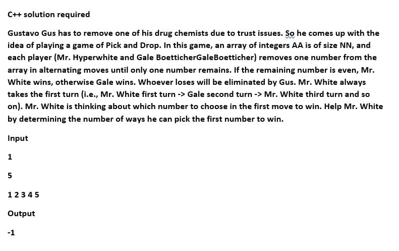 C++ solution required
Gustavo Gus has to remove one of his drug chemists due to trust issues. So he comes up with the
idea of playing a game of Pick and Drop. In this game, an array of integers AA is of size NN, and
each player (Mr. Hyperwhite and Gale BoetticherGaleBoetticher) removes one number from the
array in alternating moves until only one number remains. If the remaining number is even, Mr.
White wins, otherwise Gale wins. Whoever loses will be eliminated by Gus. Mr. White always
takes the first turn (i.e., Mr. White first turn -> Gale second turn -> Mr. White third turn and so
on). Mr. White is thinking about which number to choose in the first move to win. Help Mr. White
by determining the number of ways he can pick the first number to win.
Input
1
5
12345
Output
-1