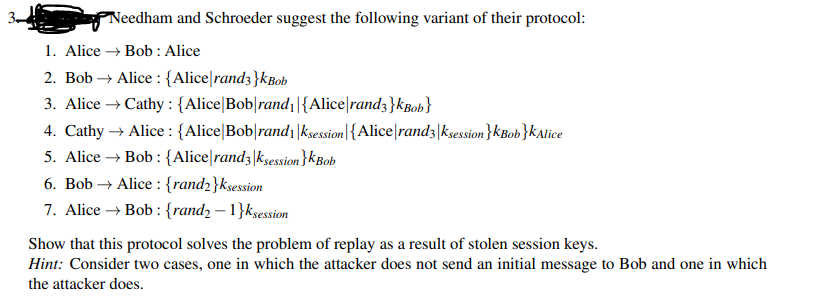 Needham and Schroeder suggest the following variant of their protocol:
1. Alice → Bob : Alice
2. Bob→ Alice: {Alice rand3}kBob
3. Alice → Cathy : {Alice Bob rand₁|{Alice rand3}kBob}
4. Cathy → Alice: {Alice Bob rand₁|ksession|{Alice rand3|ksession}KBob}KAlice
5. Alice → Bob: {Alice rand3|ksession}kBob
6. Bob→ Alice: {rand2}ksession
7. Alice → Bob: {rand2-1}ksession
Show that this protocol solves the problem of replay as a result of stolen session keys.
Hint: Consider two cases, one in which the attacker does not send an initial message to Bob and one in which
the attacker does.