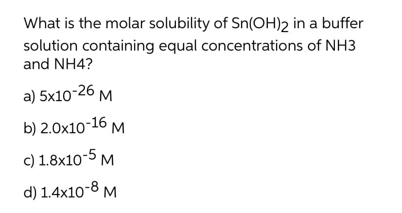 What is the molar solubility of Sn(OH)2 in a buffer
solution containing equal concentrations of NH3
and NH4?
a) 5x104
b) 2.0x10-16 M
c) 1.8x10-5 M
d) 1.4x10-8 M
