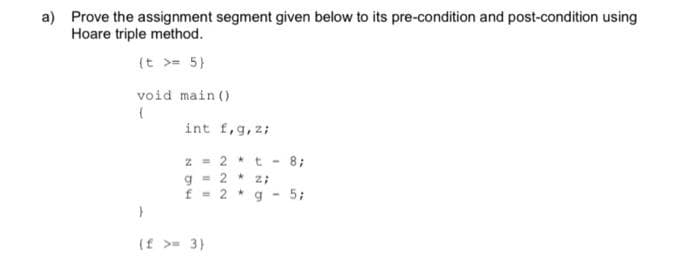 a) Prove the assignment segment given below to its pre-condition and post-condition using
Hoare triple method.
(t >= 5}
void main ()
int f,g, z;
z = 2 *t -
g = 2 * z;
f = 2 *
8;
a -
5;
(f >= 3)
