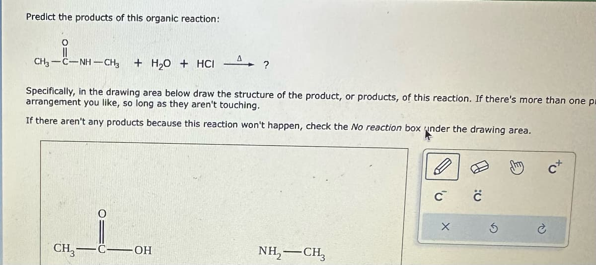 Predict the products of this organic reaction:
O
CH,—C…NHCH, + H₂O + HCI
Specifically, in the drawing area below draw the structure of the product, or products, of this reaction. If there's more than one p
arrangement you like, so long as they aren't touching.
If there aren't any products because this reaction won't happen, check the No reaction box under the drawing area.
CH3-
4?
Δ
C-OH
NH,—CH,
с с
X
3