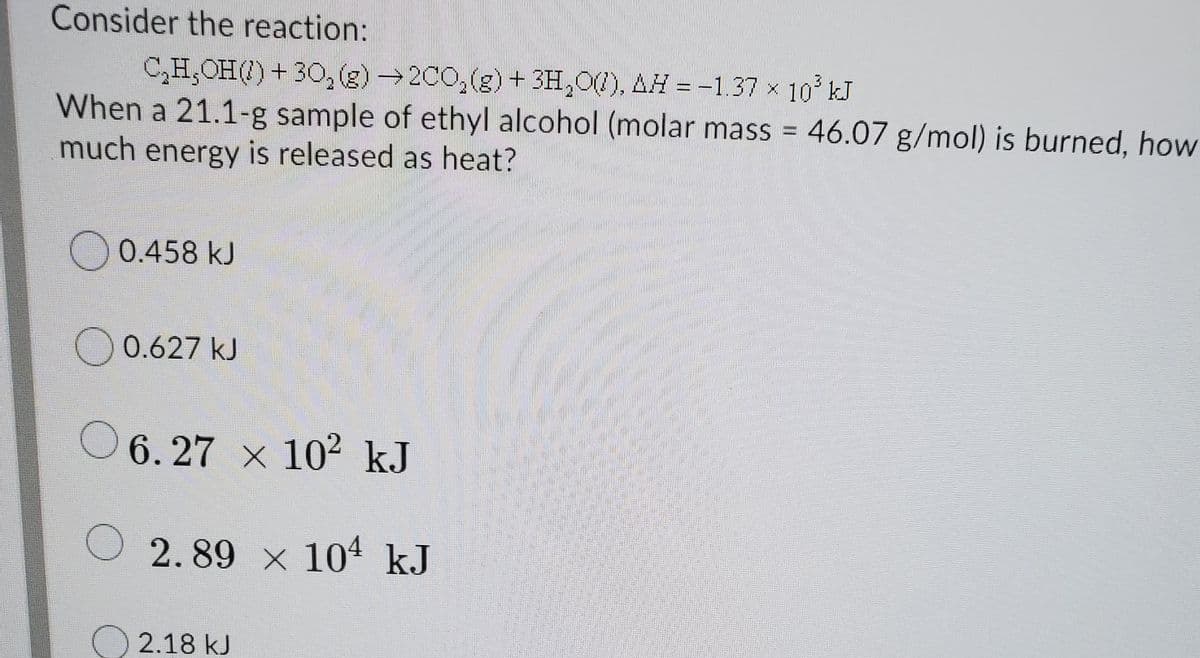 Consider the reaction:
C,H,OH() + 30(g)→2C0,(g)+ 3H,0), AH = -1.37 x 10 kJ
When a 21.1-g sample of ethyl alcohol (molar mass = 46.07 g/mol) is burned, how
much energy is released as heat?
%3D
) 0.458 kJ
O 0.627 kJ
O 6. 27 x 102 kJ
O 2.89 x 104 kJ
O 2.18 kJ
