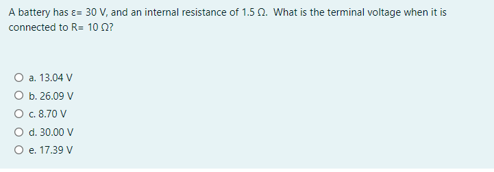 A battery has ɛ= 30 V, and an internal resistance of 1.5 N. What is the terminal voltage when it is
connected to R= 10 0?
O a. 13.04 V
O b. 26.09 V
O . 8.70 V
O d. 30.00 V
O e. 17.39 V
