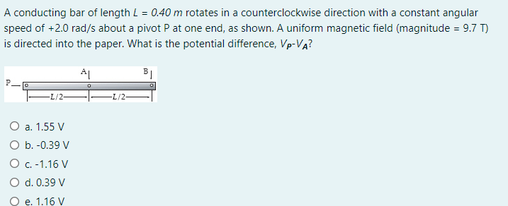 A conducting bar of length L = 0.40 m rotates in a counterclockwise direction with a constant angular
speed of +2.0 rad/s about a pivot P at one end, as shown. A uniform magnetic field (magnitude = 9.7 T)
is directed into the paper. What is the potential difference, Vp-VA?
AL
L/2-
-L/2-
O a. 1.55 V
O b. -0.39 V
O C.-1.16 V
O d. 0.39 V
O e. 1.16 V
