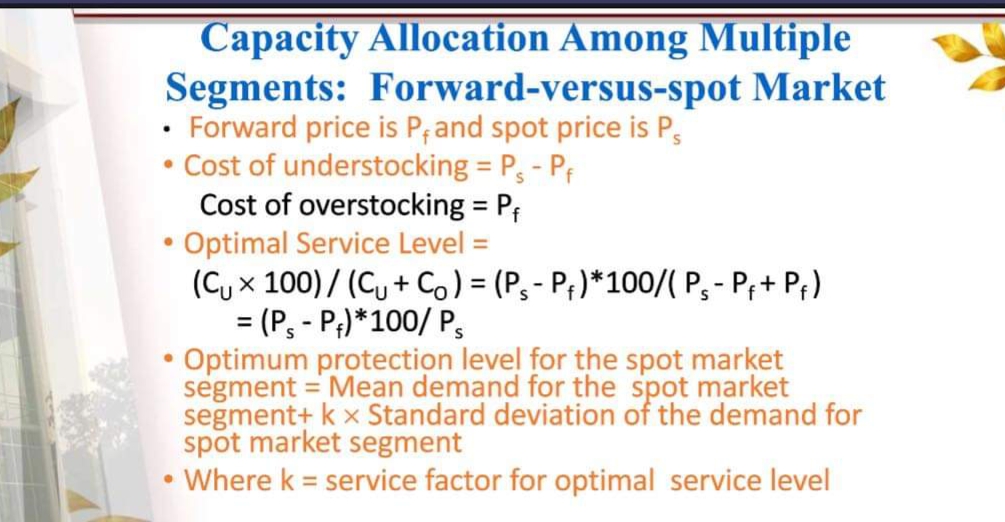 Capacity Allocation Among Multiple
Segments: Forward-versus-spot Market
Forward price is Prand spot price is P,
• Cost of understocking = P, - Pf
Cost of overstocking = P;
• Optimal Service Level =
(Cy x 100) / (Cu + C) = (P, - P; )*100/( P, - P;+ P;)
= (P, - P;) *100/ P,
Optimum protection level for the spot market
segment = Mean demand for the spot market
segment+ k x Standard deviation of the demand for
spot market segment
Where k = service factor for optimal service level
%3D
%3D
%3D
