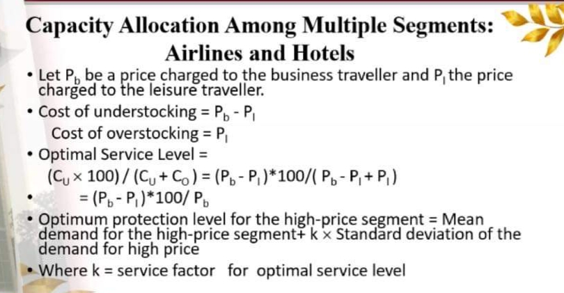 Capacity Allocation Among Multiple Segments:
Airlines and Hotels
• Let P, be a price charged to the business traveller and P, the price
charged to the leisure traveller.
• Cost of understocking = P, - PI
Cost of overstocking P
• Optimal Service Level =
%3D
(C, x 100)/ (C, + Co) = (P, - P,)*100/( Po- P,+ P,)
= (P, - P,)*100/ P,
Optimum protection level for the high-price segment = Mean
demand for the high-price segment+ k x Standard deviation of the
demand for high price
%3D
• Where k = service factor for optimal service level
