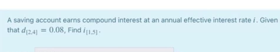 A saving account earns compound interest at an annual effective interest rate i. Given
that d12,41 = 0.08, Find i1,51-
%3D
