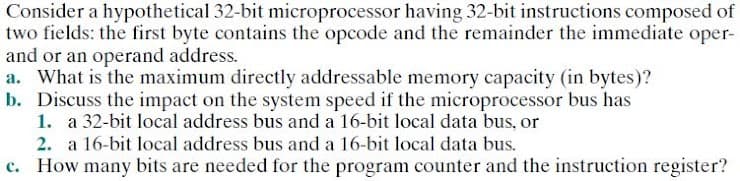 Consider a hypothetical 32-bit microprocessor having 32-bit instructions composed of
two fields: the first byte contains the opcode and the remainder the immediate oper-
and or an operand address.
a. What is the maximum directly addressable memory capacity (in bytes)?
b. Discuss the impact on the system speed if the microprocessor bus has
1. a 32-bit local address bus and a 16-bit local data bus, or
2. a 16-bit local address bus and a 16-bit local data bus.
c. How many bits are needed for the program counter and the instruction register?
