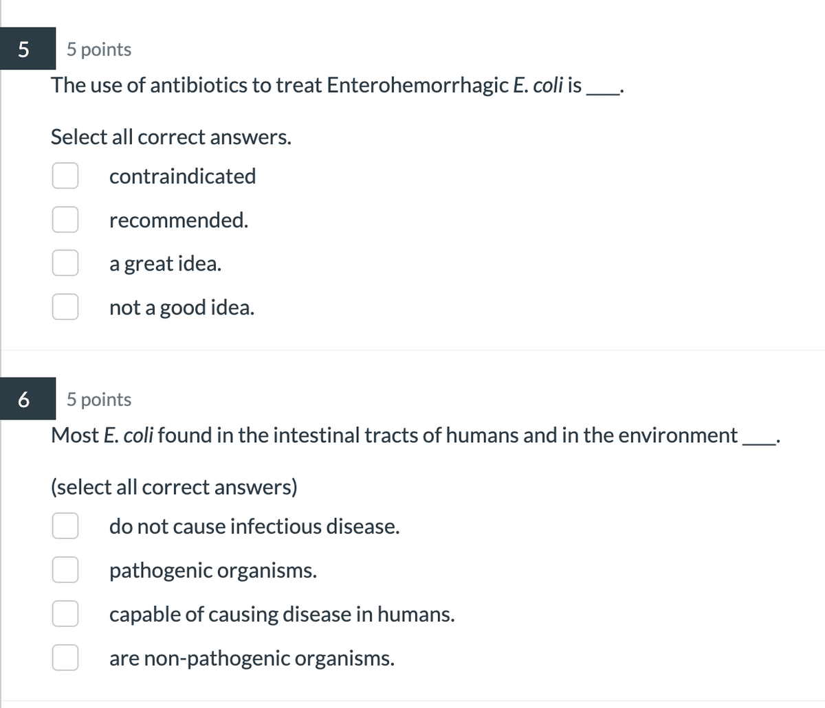 5
5 points
6
The use of antibiotics to treat Enterohemorrhagic E. coli is
Select all correct answers.
contraindicated
recommended.
a great idea.
not a good idea.
5 points
Most E. coli found in the intestinal tracts of humans and in the environment
(select all correct answers)
do not cause infectious disease.
pathogenic organisms.
capable of causing disease in humans.
are non-pathogenic organisms.