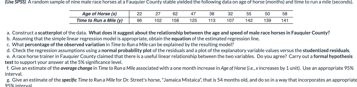 (Use SPSS) A random sample of nine male race horses at a Fauquier County stable yielded the following data on age of horse (months) and time to run a mile (seconds).
Age of Horse (x)
22
27
62
47
38
☐32
55
50
58
Time to Run a Mile (y)
96
102
158
125
113
107
142
139
141
a. Construct a scatterplot of the data. What does it suggest about the relationship between the age and speed of male race horses in Fauquier County?
b. Assuming that the simple linear regression model is appropriate, obtain the equation of the estimated regression line.
c. What percentage of the observed variation in Time to Run a Mile can be explained by the resulting model?
d. Check the regression assumptions using a normal probability plot of the residuals and a plot of the explanatory variable values versus the studentized residuals.
e. A race horse trainer in Fauquier County claimed that there is a useful linear relationship between the two variables. Do you agree? Carry out a formal hypothesis
test to support your answer at the 5% significance level.
f. Give an estimate of the average change in Time to Run a Mile associated with a one month increase in Age of Horse (i.e., x increases by 1 unit). Use an appropriate 95%
interval.
g. Give an estimate of the specific Time to Run a Mile for Dr. Street's horse, "Jamaica Mistaica", that is 54 months old, and do so in a way that incorporates an appropriate
95% interval.