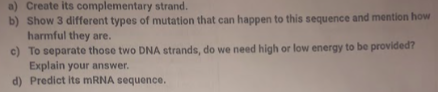 a) Create its complementary strand.
b) Show 3 different types of mutation that can happen to this sequence and mention how
harmful they are.
c) To separate those two DNA strands, do we need high or low energy to be provided?
Explain your answer.
d) Predict its mRNA sequence.