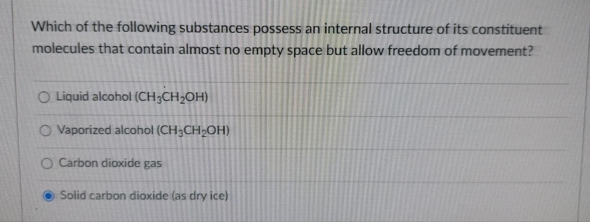 Which of the following substances possess an internal structure of its constituent
molecules that contain almost no empty space but allow freedom of movement?
O Liquid alcohol (CH;CH2OH)
O Vaporized alcohol (CH;CH2OH)
O Carbon dioxide gas
Solid carbon dioxide (as dry ice)
