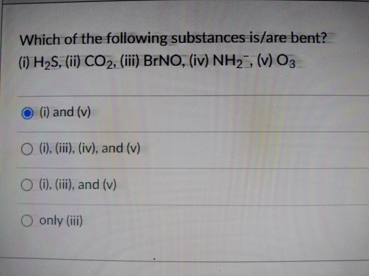 Which of the following substances is/are bent?
(i) H2S, (ii) CO2, (iii) BRNO, (iv) NH2, (v) O3
(i) and (v)
O (). (ii), (iv), and (v)
O (). (ii), and (v)
O only (iii)
