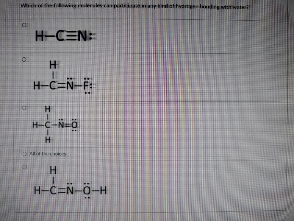 Which of the following molecules can participate in any kind of hydrogen bonding with water?
H-CEN:
H-C=N=F:
H
H-C-N=0
H.
O All of the choices
H.
H-C=Ñ-ö-H
