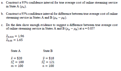 a. Construct a 95% confidence interval for true average cost of online streaming service
in State A (HA).
b. Construct a 95% confidence interval for difference between true average cost of online
streaming service in States A and B (HA – H3).
c. Do the data show enough evidence to suggest a difference between true average cost
of online streaming service in States A and B (uA - Hs) at a = 0.05?
Zo.025 = 1.96
Zo.05 = 1.65
State A
State B
* = $20
s = 100
y = $18
S = 121
n = 100
m = 100
