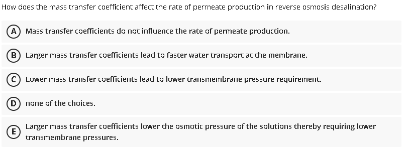 How does the mass transfer coefficient affect the rate of permeate production in reverse osmosis desalination?
A) Mass transfer coefficients do not influence the rate of permeate production.
B) Larger mass transfer coefficients lead to faster water transport at the membrane.
C Lower mass transfer coefficients lead to lower transmembrane pressure requirement.
D) none of the choices.
Larger mass transfer coefficients lower the osmotic pressure of the solutions thereby requiring lower
(E
transmembrane pressures.
