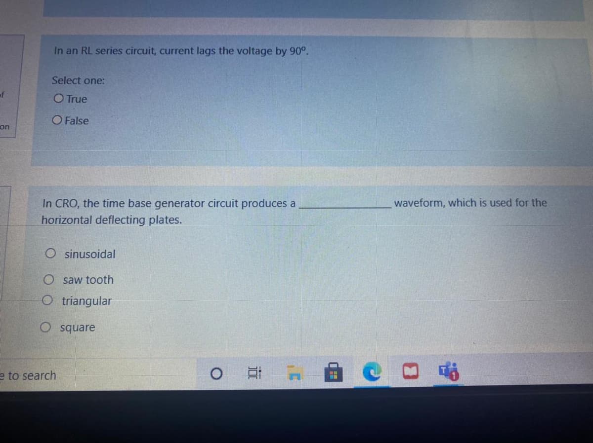 In an RL series circuit, current lags the voltage by 90°.
Select one:
of
O True
O False
on
In CRO, the time base generator circuit produces a
horizontal deflecting plates.
waveform, which is used for the
O sinusoidal
saw tooth
O triangular
O square
e to search
