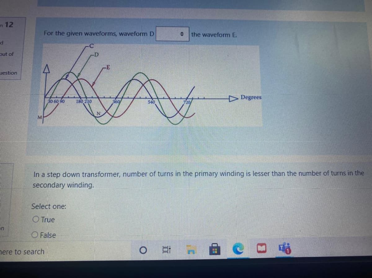 n 12
For the given waveforms, waveform D
the waveform E.
put of
-D
uestion
Degrees
30 60 90
180 210
360
N.
In a step down transformer, number of turns in the primary winding is lesser than the number of turns in the
secondary winding.
Select one:
O True
en
O False
nere to search
